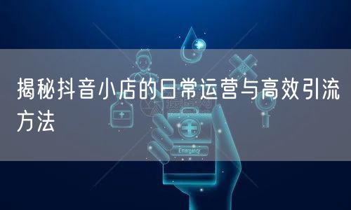 揭秘抖音小店的日常运营与高效引流方法