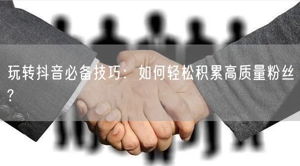 玩转抖音必备技巧：如何轻松积累高质量粉丝?