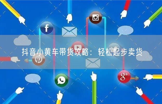 抖音小黄车带货攻略：轻松起步卖货