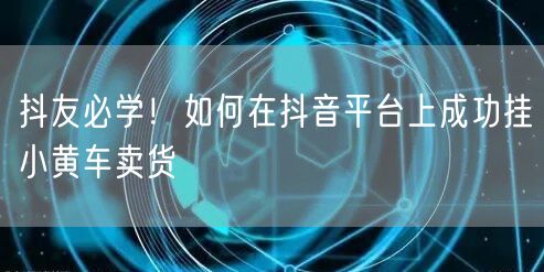 抖友必学！如何在抖音平台上成功挂小黄车卖货