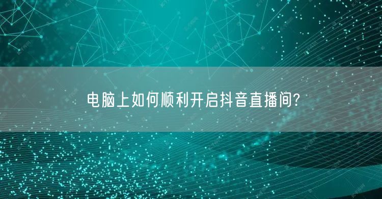电脑上如何顺利开启抖音直播间?