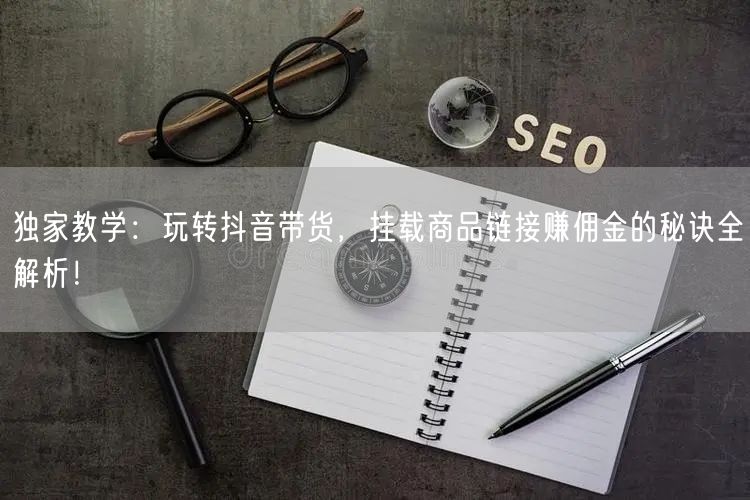 独家教学：玩转抖音带货，挂载商品链接赚佣金的秘诀全解析！