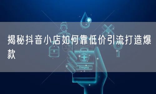 揭秘抖音小店如何靠低价引流打造爆款