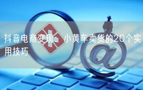 抖音电商变现：小黄车卖货的20个实用技巧
