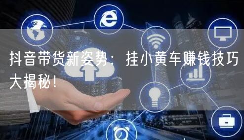 抖音带货新姿势：挂小黄车赚钱技巧大揭秘！