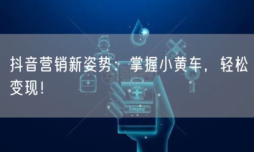 抖音营销新姿势：掌握小黄车，轻松变现！