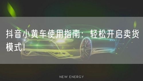 抖音小黄车使用指南：轻松开启卖货模式！