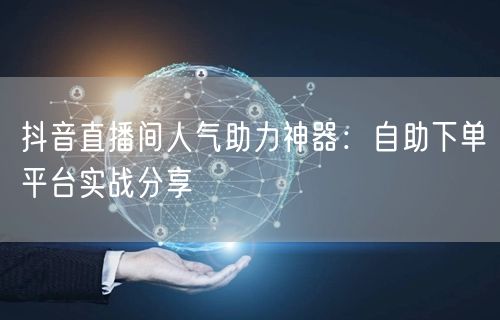 抖音直播间人气助力神器：自助下单平台实战