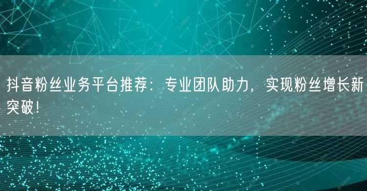 抖音粉丝业务平台推荐：专业团队助力，实现粉丝增长新突破！