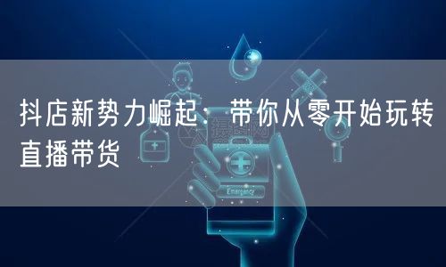 抖店新势力崛起：带你从零开始玩转直播带货