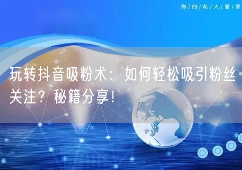 玩转抖音吸粉术：如何轻松吸引粉丝关注？秘籍分享！