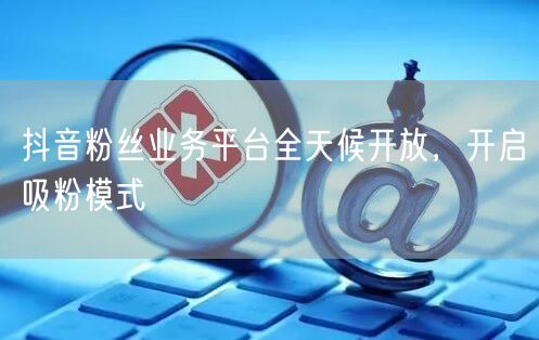 抖音粉丝业务平台全天候开放，开启吸粉模式