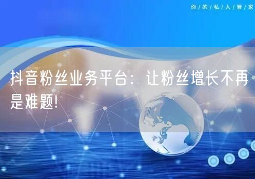 抖音粉丝业务平台：让粉丝增长不再是难题!