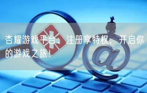 杏耀游戏平台：注册享特权，开启你的游戏之旅！