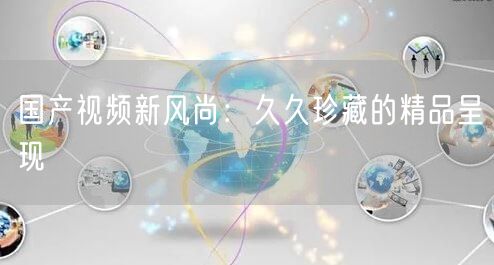 国产视频新风尚：久久珍藏的精品呈现