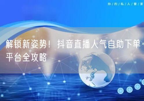 解锁新姿势！抖音直播人气自助下单平台全攻略
