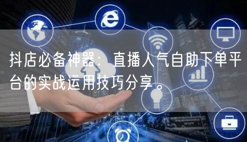 抖店必备神器：直播人气自助下单平台的实战运用技巧分享。