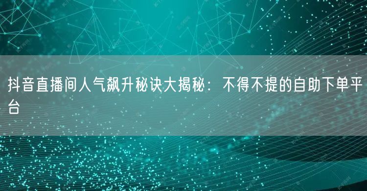 抖音直播间人气飙升秘诀大揭秘：不得不提的自助下单平台
