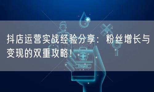 抖店运营实战经验分享：粉丝增长与变现的双