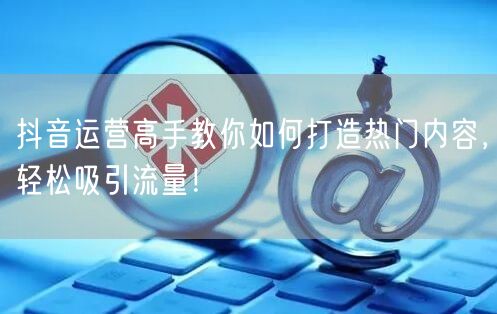 抖音运营高手教你如何打造热门内容，轻松吸引流量！