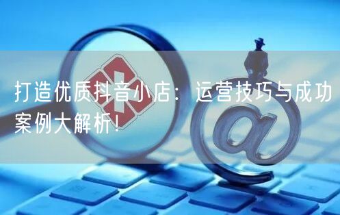 打造优质抖音小店：运营技巧与成功案例大解析！