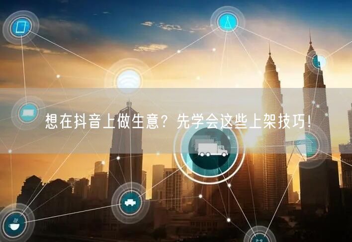 想在抖音上做生意？先学会这些上架技巧！