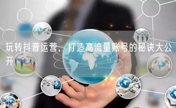 玩转抖音运营，打造高流量账号的秘诀大公开