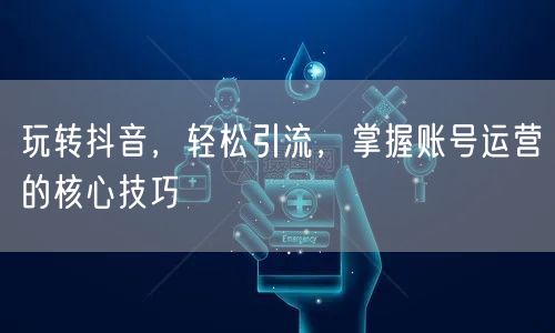 玩转抖音，轻松引流，掌握账号运营的核心技巧