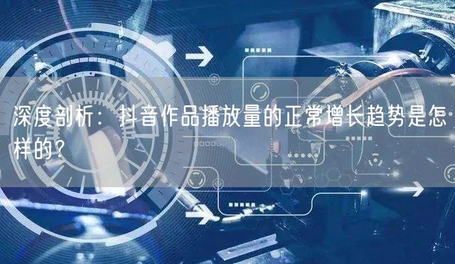 深度剖析：抖音作品播放量的正常增长趋势是怎样的？