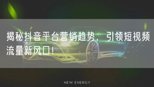 揭秘抖音平台营销趋势，引领短视频流量新风口！