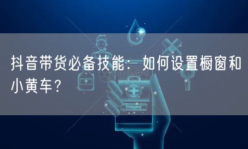 抖音带货必备技能：如何设置橱窗和小黄车？
