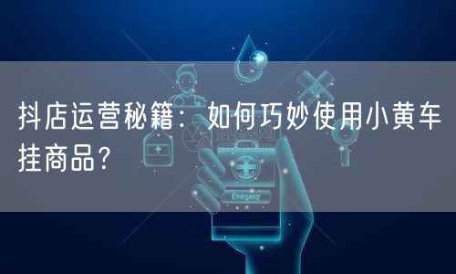 抖店运营秘籍：如何巧妙使用小黄车挂商品？