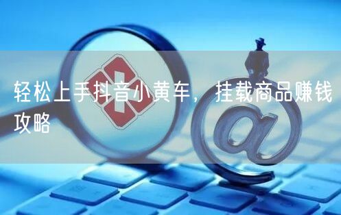 轻松上手抖音小黄车，挂载商品赚钱攻略