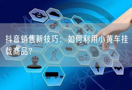 抖音销售新技巧：如何利用小黄车挂载商品？