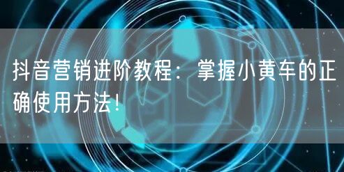 抖音营销进阶教程：掌握小黄车的正确使用方