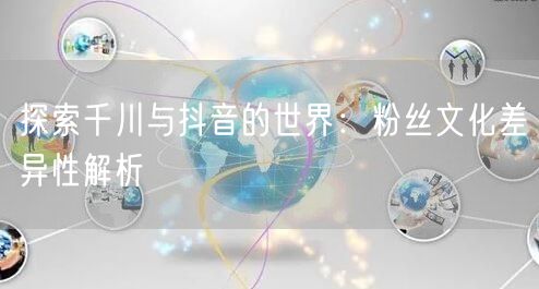 探索千川与抖音的世界：粉丝文化差异性解析