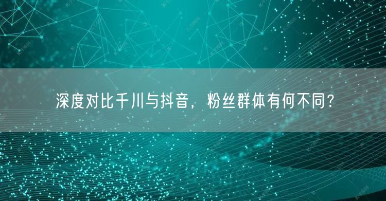 深度对比千川与抖音，粉丝群体有何不同？