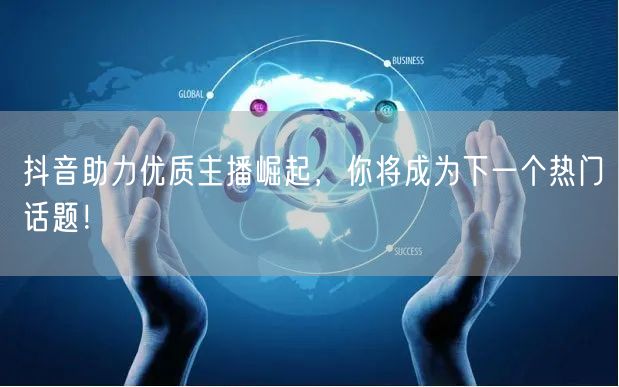 抖音助力优质主播崛起，你将成为下一个热门话题！