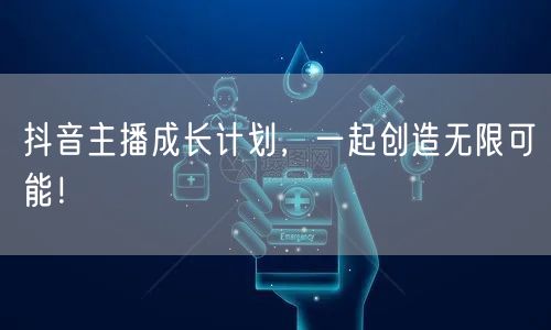 抖音主播成长计划，一起创造无限可能！
