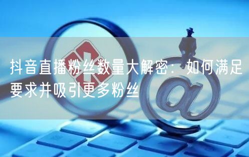 抖音直播粉丝数量大解密：如何满足要求并吸引更多粉丝