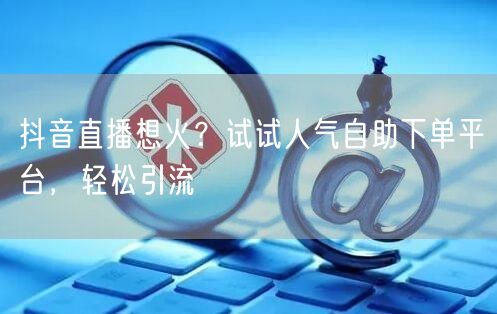 抖音直播想火？试试人气自助下单平台，轻松引流