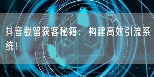 抖音截留获客秘籍：构建高效引流系统！