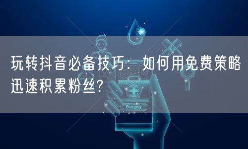 玩转抖音必备技巧：如何用免费策略迅速积累