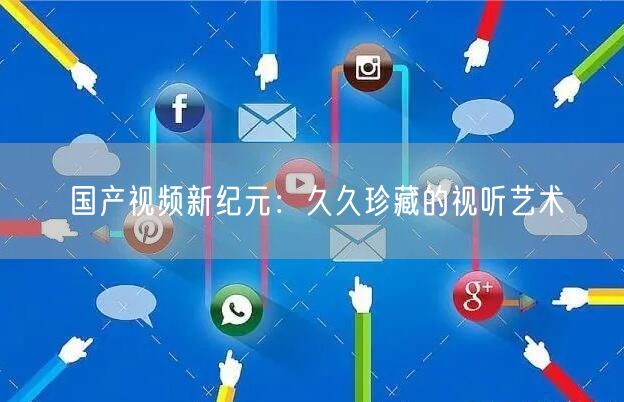 国产视频新纪元：久久珍藏的视听艺术