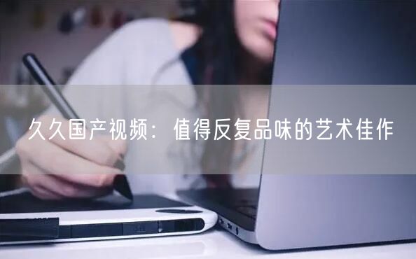 久久国产视频：值得反复品味的艺术佳作