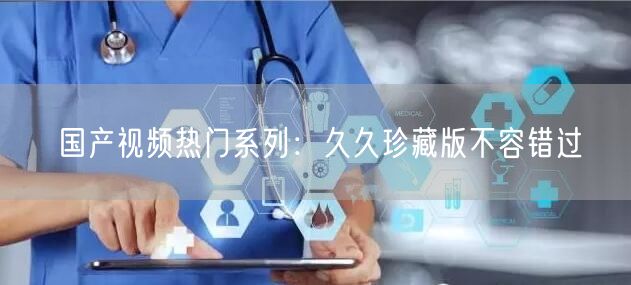 国产视频热门系列：久久珍藏版不容错过