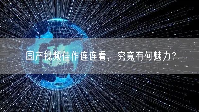 国产视频佳作连连看，究竟有何魅力？