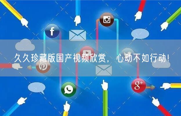 久久珍藏版国产视频欣赏，心动不如行动！