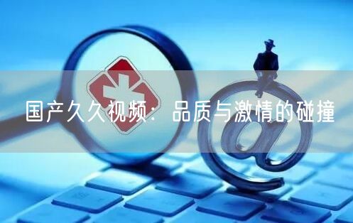国产久久视频：品质与激情的碰撞